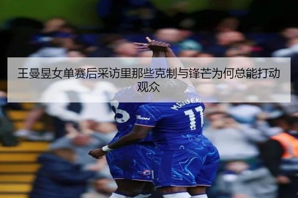 王曼昱女单赛后采访里那些克制与锋芒为何总能打动观众